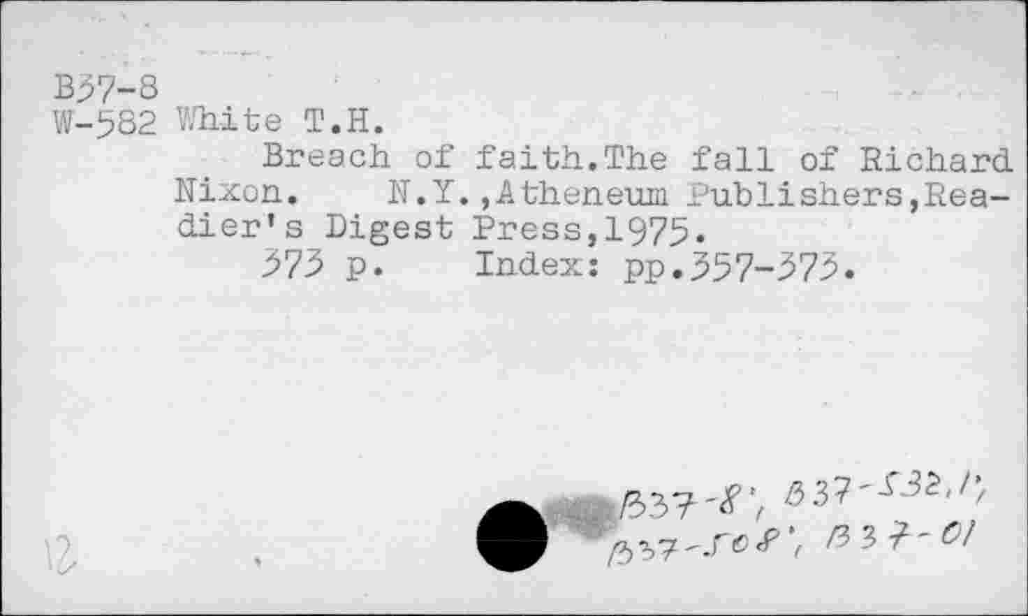 ﻿B37-8
W-582 White T.H.
Breach of faith.The fall of Richard Nixon. N.Y.,Atheneum Publishers,Readier’s Digest Press,1975.
273 p. Index: pp.357-373.

